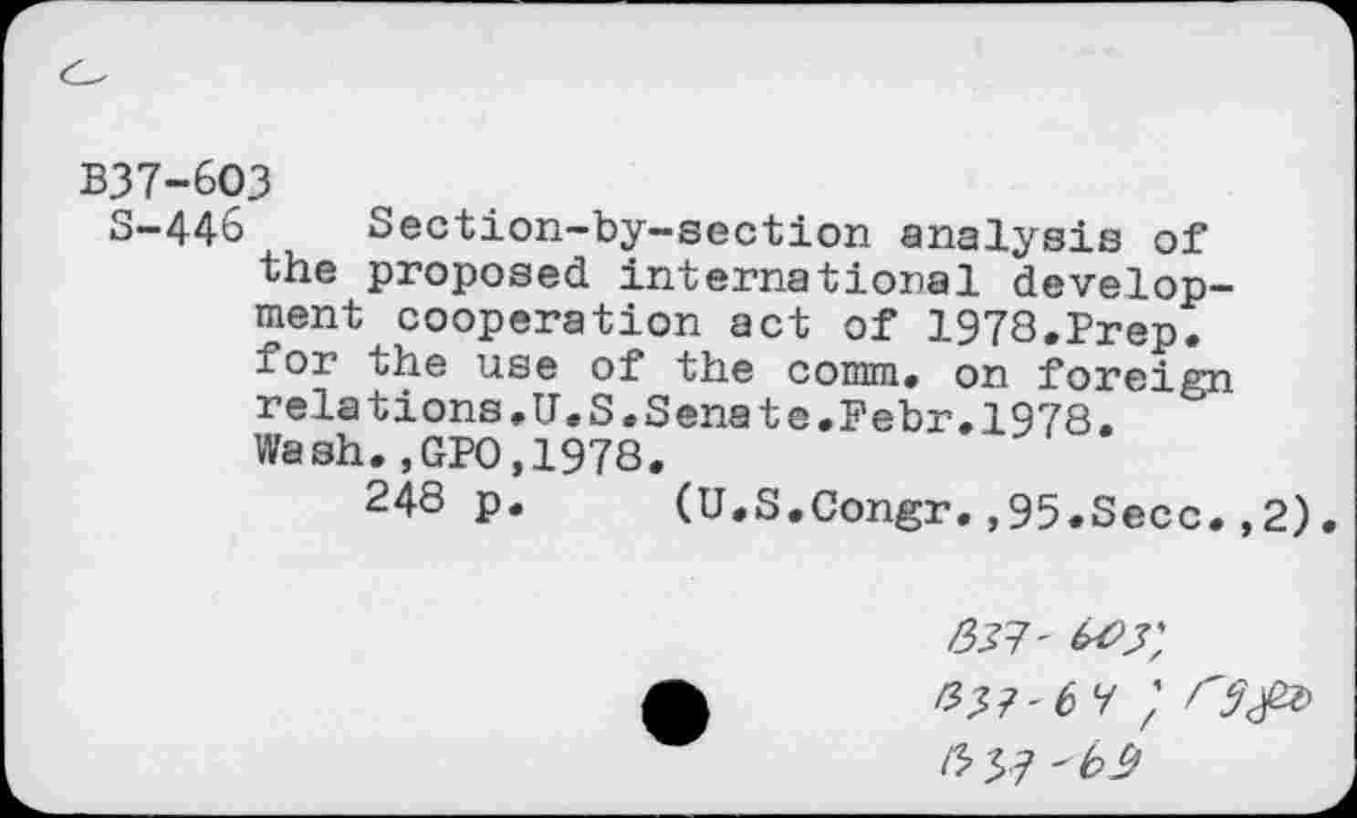 ﻿B37-6O3
S-446 Section-by-section analysis of the proposed international development cooperation act of 1978.Prep, for the use of the comm, on foreign relations,U.S.Senate.Febr.1978. Wash.,GPO,1978.
24S p. (U.S.Congr.,95.Secc.,2).
#37